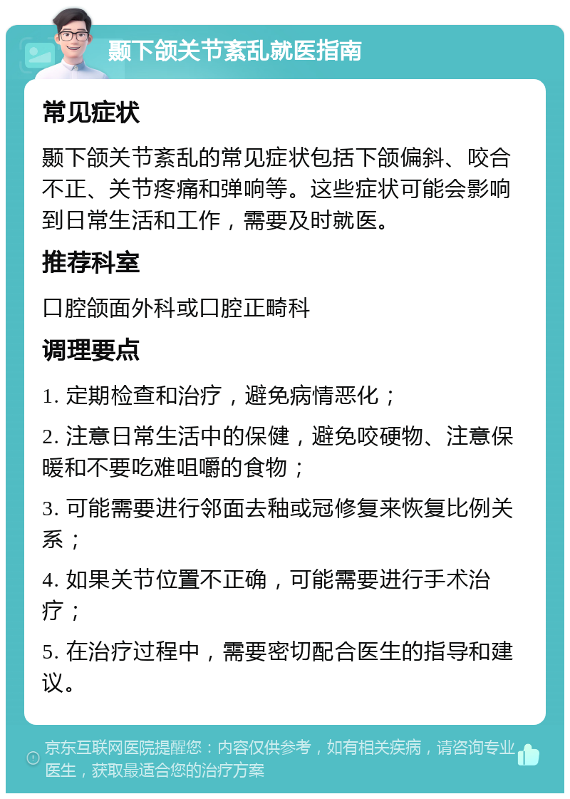 颞下颌关节紊乱就医指南 常见症状 颞下颌关节紊乱的常见症状包括下颌偏斜、咬合不正、关节疼痛和弹响等。这些症状可能会影响到日常生活和工作，需要及时就医。 推荐科室 口腔颌面外科或口腔正畸科 调理要点 1. 定期检查和治疗，避免病情恶化； 2. 注意日常生活中的保健，避免咬硬物、注意保暖和不要吃难咀嚼的食物； 3. 可能需要进行邻面去釉或冠修复来恢复比例关系； 4. 如果关节位置不正确，可能需要进行手术治疗； 5. 在治疗过程中，需要密切配合医生的指导和建议。