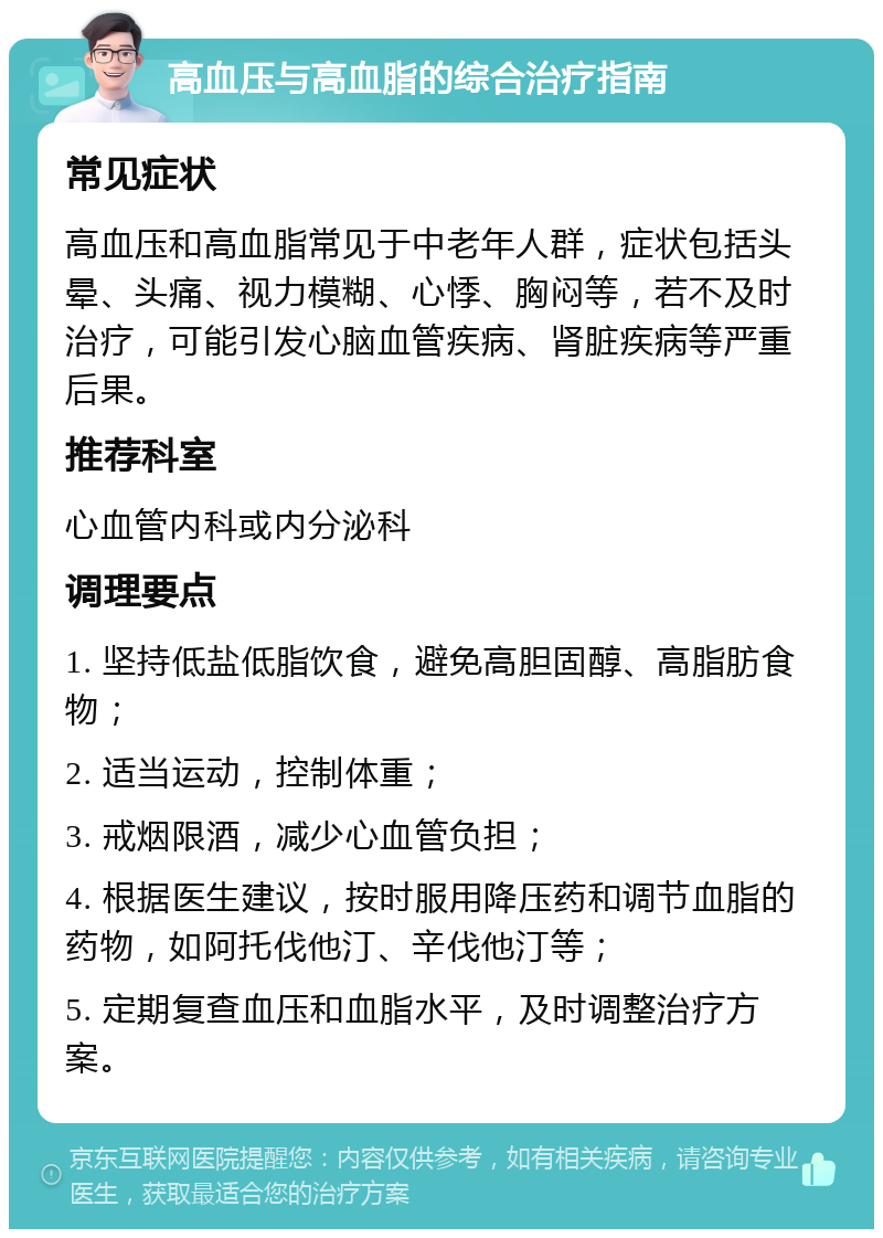 高血压与高血脂的综合治疗指南 常见症状 高血压和高血脂常见于中老年人群，症状包括头晕、头痛、视力模糊、心悸、胸闷等，若不及时治疗，可能引发心脑血管疾病、肾脏疾病等严重后果。 推荐科室 心血管内科或内分泌科 调理要点 1. 坚持低盐低脂饮食，避免高胆固醇、高脂肪食物； 2. 适当运动，控制体重； 3. 戒烟限酒，减少心血管负担； 4. 根据医生建议，按时服用降压药和调节血脂的药物，如阿托伐他汀、辛伐他汀等； 5. 定期复查血压和血脂水平，及时调整治疗方案。