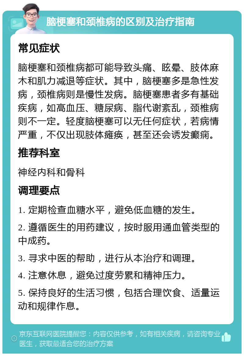 脑梗塞和颈椎病的区别及治疗指南 常见症状 脑梗塞和颈椎病都可能导致头痛、眩晕、肢体麻木和肌力减退等症状。其中，脑梗塞多是急性发病，颈椎病则是慢性发病。脑梗塞患者多有基础疾病，如高血压、糖尿病、脂代谢紊乱，颈椎病则不一定。轻度脑梗塞可以无任何症状，若病情严重，不仅出现肢体瘫痪，甚至还会诱发癫痫。 推荐科室 神经内科和骨科 调理要点 1. 定期检查血糖水平，避免低血糖的发生。 2. 遵循医生的用药建议，按时服用通血管类型的中成药。 3. 寻求中医的帮助，进行从本治疗和调理。 4. 注意休息，避免过度劳累和精神压力。 5. 保持良好的生活习惯，包括合理饮食、适量运动和规律作息。