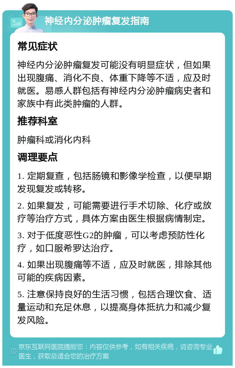 神经内分泌肿瘤复发指南 常见症状 神经内分泌肿瘤复发可能没有明显症状，但如果出现腹痛、消化不良、体重下降等不适，应及时就医。易感人群包括有神经内分泌肿瘤病史者和家族中有此类肿瘤的人群。 推荐科室 肿瘤科或消化内科 调理要点 1. 定期复查，包括肠镜和影像学检查，以便早期发现复发或转移。 2. 如果复发，可能需要进行手术切除、化疗或放疗等治疗方式，具体方案由医生根据病情制定。 3. 对于低度恶性G2的肿瘤，可以考虑预防性化疗，如口服希罗达治疗。 4. 如果出现腹痛等不适，应及时就医，排除其他可能的疾病因素。 5. 注意保持良好的生活习惯，包括合理饮食、适量运动和充足休息，以提高身体抵抗力和减少复发风险。