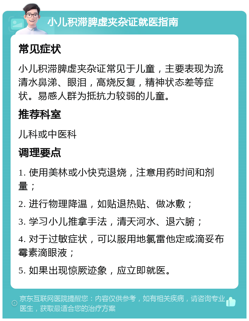 小儿积滞脾虚夹杂证就医指南 常见症状 小儿积滞脾虚夹杂证常见于儿童，主要表现为流清水鼻涕、眼泪，高烧反复，精神状态差等症状。易感人群为抵抗力较弱的儿童。 推荐科室 儿科或中医科 调理要点 1. 使用美林或小快克退烧，注意用药时间和剂量； 2. 进行物理降温，如贴退热贴、做冰敷； 3. 学习小儿推拿手法，清天河水、退六腑； 4. 对于过敏症状，可以服用地氯雷他定或滴妥布霉素滴眼液； 5. 如果出现惊厥迹象，应立即就医。