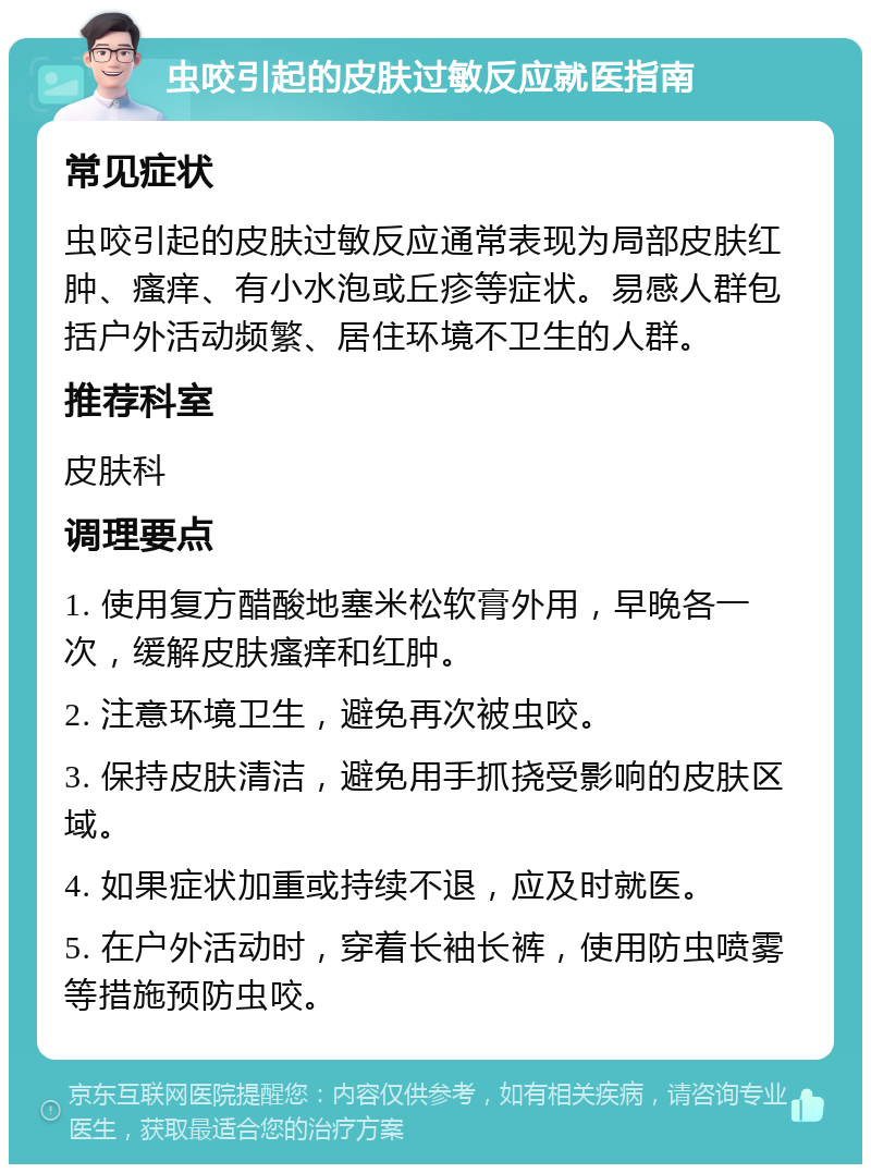 虫咬引起的皮肤过敏反应就医指南 常见症状 虫咬引起的皮肤过敏反应通常表现为局部皮肤红肿、瘙痒、有小水泡或丘疹等症状。易感人群包括户外活动频繁、居住环境不卫生的人群。 推荐科室 皮肤科 调理要点 1. 使用复方醋酸地塞米松软膏外用，早晚各一次，缓解皮肤瘙痒和红肿。 2. 注意环境卫生，避免再次被虫咬。 3. 保持皮肤清洁，避免用手抓挠受影响的皮肤区域。 4. 如果症状加重或持续不退，应及时就医。 5. 在户外活动时，穿着长袖长裤，使用防虫喷雾等措施预防虫咬。