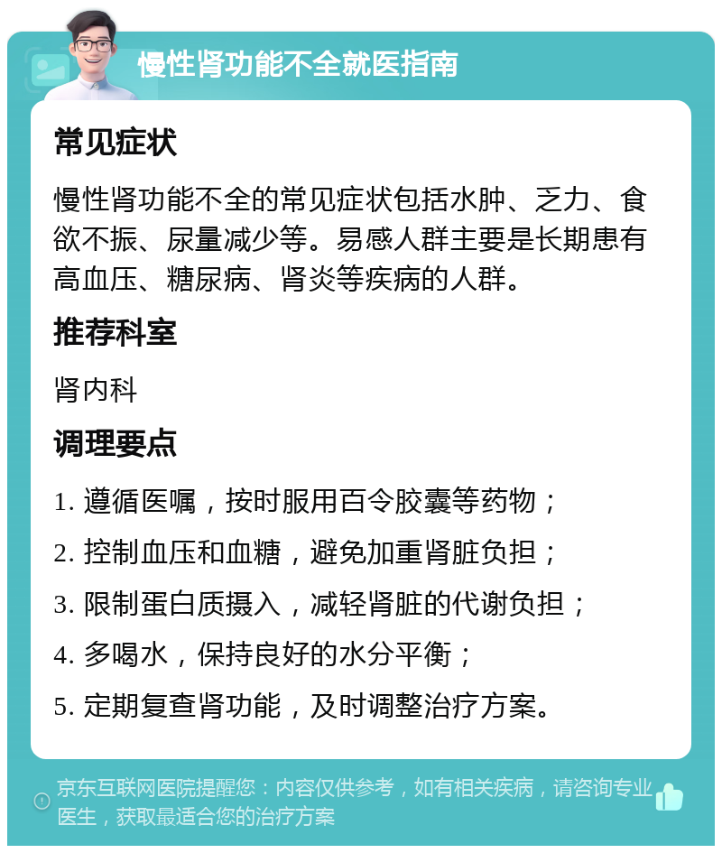 慢性肾功能不全就医指南 常见症状 慢性肾功能不全的常见症状包括水肿、乏力、食欲不振、尿量减少等。易感人群主要是长期患有高血压、糖尿病、肾炎等疾病的人群。 推荐科室 肾内科 调理要点 1. 遵循医嘱，按时服用百令胶囊等药物； 2. 控制血压和血糖，避免加重肾脏负担； 3. 限制蛋白质摄入，减轻肾脏的代谢负担； 4. 多喝水，保持良好的水分平衡； 5. 定期复查肾功能，及时调整治疗方案。