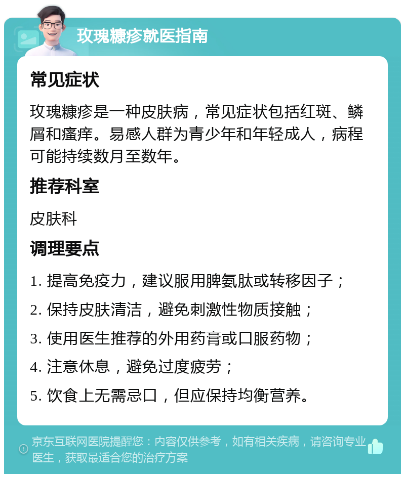 玫瑰糠疹就医指南 常见症状 玫瑰糠疹是一种皮肤病，常见症状包括红斑、鳞屑和瘙痒。易感人群为青少年和年轻成人，病程可能持续数月至数年。 推荐科室 皮肤科 调理要点 1. 提高免疫力，建议服用脾氨肽或转移因子； 2. 保持皮肤清洁，避免刺激性物质接触； 3. 使用医生推荐的外用药膏或口服药物； 4. 注意休息，避免过度疲劳； 5. 饮食上无需忌口，但应保持均衡营养。