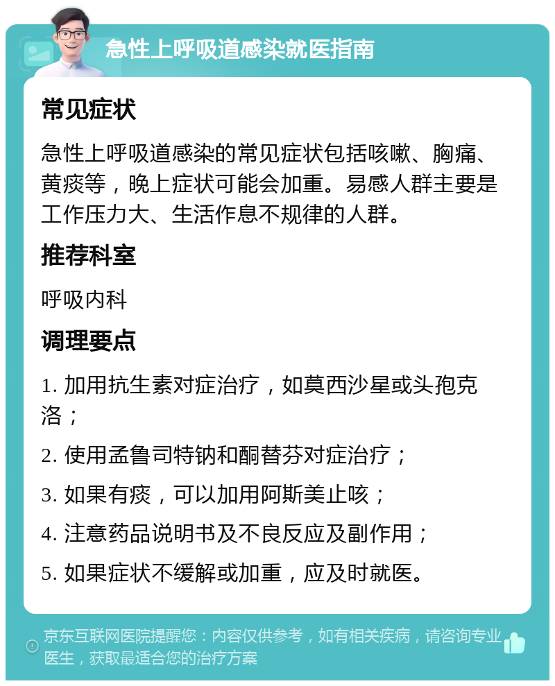 急性上呼吸道感染就医指南 常见症状 急性上呼吸道感染的常见症状包括咳嗽、胸痛、黄痰等，晚上症状可能会加重。易感人群主要是工作压力大、生活作息不规律的人群。 推荐科室 呼吸内科 调理要点 1. 加用抗生素对症治疗，如莫西沙星或头孢克洛； 2. 使用孟鲁司特钠和酮替芬对症治疗； 3. 如果有痰，可以加用阿斯美止咳； 4. 注意药品说明书及不良反应及副作用； 5. 如果症状不缓解或加重，应及时就医。