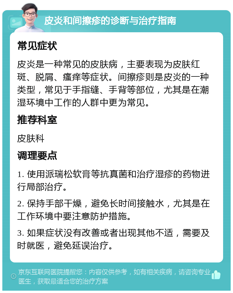 皮炎和间擦疹的诊断与治疗指南 常见症状 皮炎是一种常见的皮肤病，主要表现为皮肤红斑、脱屑、瘙痒等症状。间擦疹则是皮炎的一种类型，常见于手指缝、手背等部位，尤其是在潮湿环境中工作的人群中更为常见。 推荐科室 皮肤科 调理要点 1. 使用派瑞松软膏等抗真菌和治疗湿疹的药物进行局部治疗。 2. 保持手部干燥，避免长时间接触水，尤其是在工作环境中要注意防护措施。 3. 如果症状没有改善或者出现其他不适，需要及时就医，避免延误治疗。