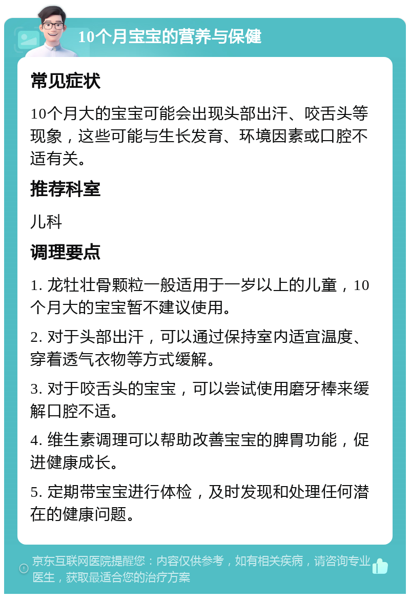 10个月宝宝的营养与保健 常见症状 10个月大的宝宝可能会出现头部出汗、咬舌头等现象，这些可能与生长发育、环境因素或口腔不适有关。 推荐科室 儿科 调理要点 1. 龙牡壮骨颗粒一般适用于一岁以上的儿童，10个月大的宝宝暂不建议使用。 2. 对于头部出汗，可以通过保持室内适宜温度、穿着透气衣物等方式缓解。 3. 对于咬舌头的宝宝，可以尝试使用磨牙棒来缓解口腔不适。 4. 维生素调理可以帮助改善宝宝的脾胃功能，促进健康成长。 5. 定期带宝宝进行体检，及时发现和处理任何潜在的健康问题。