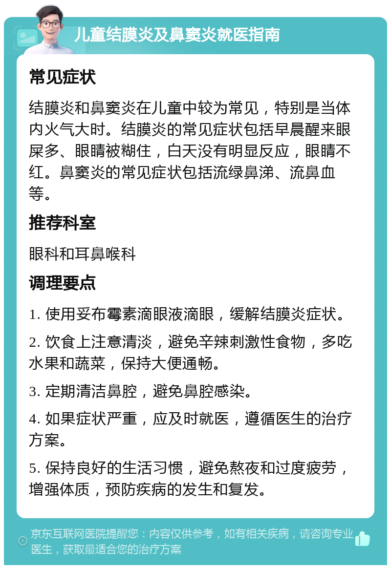 儿童结膜炎及鼻窦炎就医指南 常见症状 结膜炎和鼻窦炎在儿童中较为常见，特别是当体内火气大时。结膜炎的常见症状包括早晨醒来眼屎多、眼睛被糊住，白天没有明显反应，眼睛不红。鼻窦炎的常见症状包括流绿鼻涕、流鼻血等。 推荐科室 眼科和耳鼻喉科 调理要点 1. 使用妥布霉素滴眼液滴眼，缓解结膜炎症状。 2. 饮食上注意清淡，避免辛辣刺激性食物，多吃水果和蔬菜，保持大便通畅。 3. 定期清洁鼻腔，避免鼻腔感染。 4. 如果症状严重，应及时就医，遵循医生的治疗方案。 5. 保持良好的生活习惯，避免熬夜和过度疲劳，增强体质，预防疾病的发生和复发。