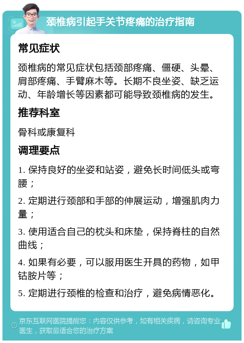 颈椎病引起手关节疼痛的治疗指南 常见症状 颈椎病的常见症状包括颈部疼痛、僵硬、头晕、肩部疼痛、手臂麻木等。长期不良坐姿、缺乏运动、年龄增长等因素都可能导致颈椎病的发生。 推荐科室 骨科或康复科 调理要点 1. 保持良好的坐姿和站姿，避免长时间低头或弯腰； 2. 定期进行颈部和手部的伸展运动，增强肌肉力量； 3. 使用适合自己的枕头和床垫，保持脊柱的自然曲线； 4. 如果有必要，可以服用医生开具的药物，如甲钴胺片等； 5. 定期进行颈椎的检查和治疗，避免病情恶化。