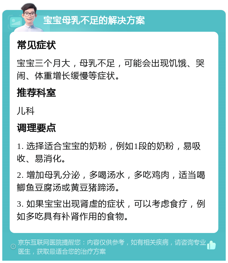 宝宝母乳不足的解决方案 常见症状 宝宝三个月大，母乳不足，可能会出现饥饿、哭闹、体重增长缓慢等症状。 推荐科室 儿科 调理要点 1. 选择适合宝宝的奶粉，例如1段的奶粉，易吸收、易消化。 2. 增加母乳分泌，多喝汤水，多吃鸡肉，适当喝鲫鱼豆腐汤或黄豆猪蹄汤。 3. 如果宝宝出现肾虚的症状，可以考虑食疗，例如多吃具有补肾作用的食物。