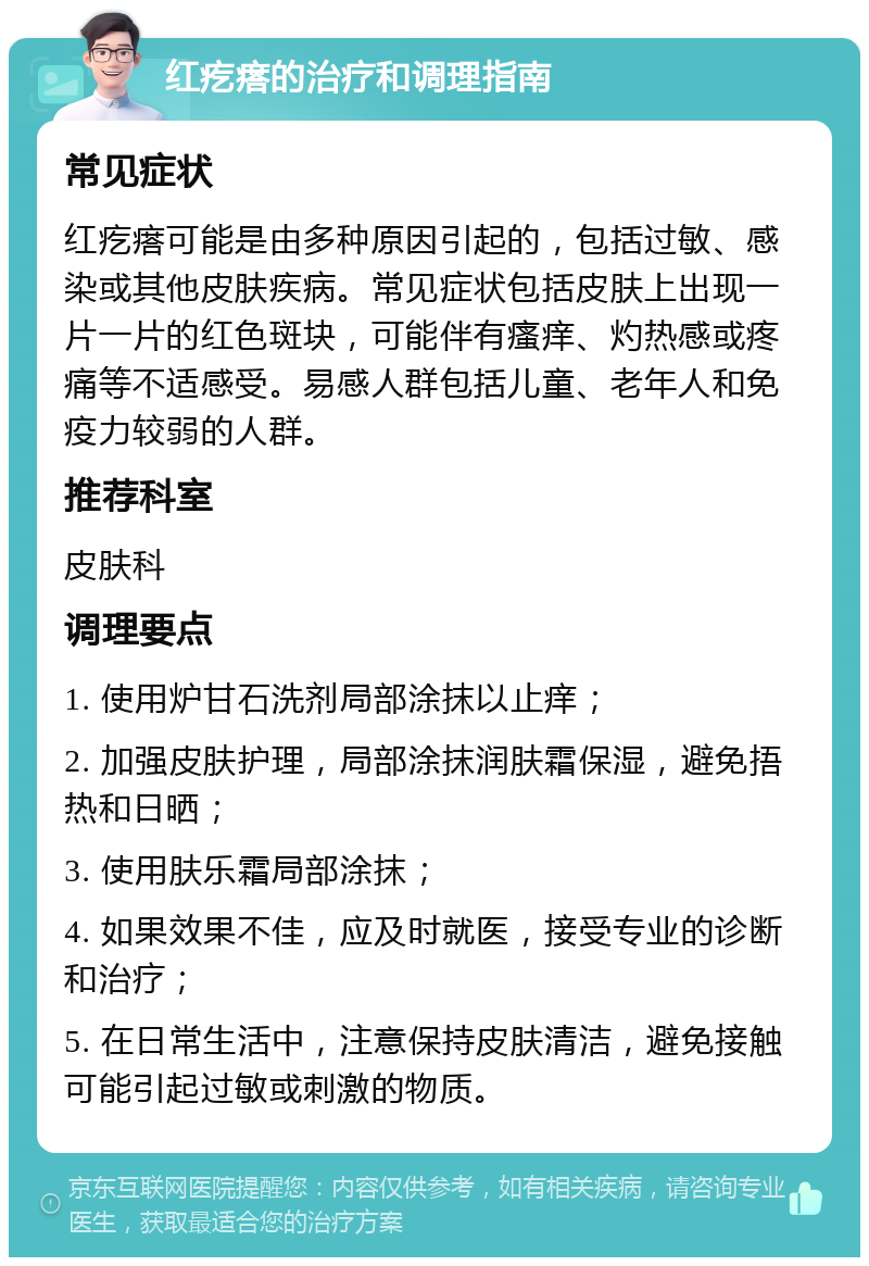 红疙瘩的治疗和调理指南 常见症状 红疙瘩可能是由多种原因引起的，包括过敏、感染或其他皮肤疾病。常见症状包括皮肤上出现一片一片的红色斑块，可能伴有瘙痒、灼热感或疼痛等不适感受。易感人群包括儿童、老年人和免疫力较弱的人群。 推荐科室 皮肤科 调理要点 1. 使用炉甘石洗剂局部涂抹以止痒； 2. 加强皮肤护理，局部涂抹润肤霜保湿，避免捂热和日晒； 3. 使用肤乐霜局部涂抹； 4. 如果效果不佳，应及时就医，接受专业的诊断和治疗； 5. 在日常生活中，注意保持皮肤清洁，避免接触可能引起过敏或刺激的物质。