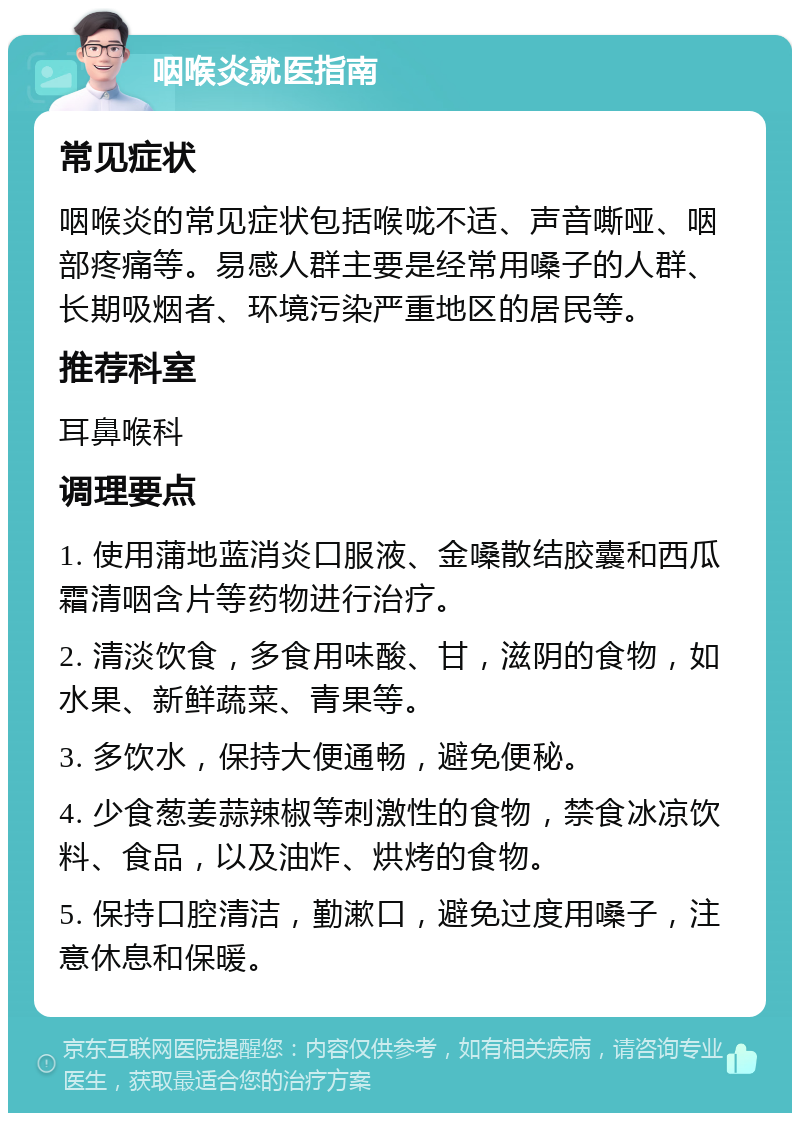 咽喉炎就医指南 常见症状 咽喉炎的常见症状包括喉咙不适、声音嘶哑、咽部疼痛等。易感人群主要是经常用嗓子的人群、长期吸烟者、环境污染严重地区的居民等。 推荐科室 耳鼻喉科 调理要点 1. 使用蒲地蓝消炎口服液、金嗓散结胶囊和西瓜霜清咽含片等药物进行治疗。 2. 清淡饮食，多食用味酸、甘，滋阴的食物，如水果、新鲜蔬菜、青果等。 3. 多饮水，保持大便通畅，避免便秘。 4. 少食葱姜蒜辣椒等刺激性的食物，禁食冰凉饮料、食品，以及油炸、烘烤的食物。 5. 保持口腔清洁，勤漱口，避免过度用嗓子，注意休息和保暖。