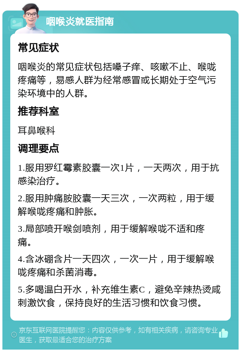 咽喉炎就医指南 常见症状 咽喉炎的常见症状包括嗓子痒、咳嗽不止、喉咙疼痛等，易感人群为经常感冒或长期处于空气污染环境中的人群。 推荐科室 耳鼻喉科 调理要点 1.服用罗红霉素胶囊一次1片，一天两次，用于抗感染治疗。 2.服用肿痛胺胶囊一天三次，一次两粒，用于缓解喉咙疼痛和肿胀。 3.局部喷开喉剑喷剂，用于缓解喉咙不适和疼痛。 4.含冰硼含片一天四次，一次一片，用于缓解喉咙疼痛和杀菌消毒。 5.多喝温白开水，补充维生素C，避免辛辣热烫咸刺激饮食，保持良好的生活习惯和饮食习惯。