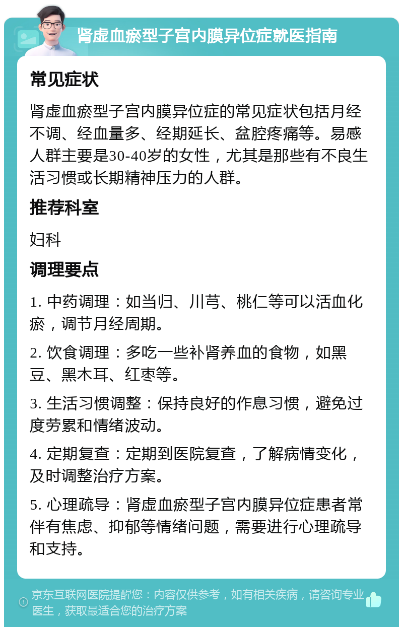 肾虚血瘀型子宫内膜异位症就医指南 常见症状 肾虚血瘀型子宫内膜异位症的常见症状包括月经不调、经血量多、经期延长、盆腔疼痛等。易感人群主要是30-40岁的女性，尤其是那些有不良生活习惯或长期精神压力的人群。 推荐科室 妇科 调理要点 1. 中药调理：如当归、川芎、桃仁等可以活血化瘀，调节月经周期。 2. 饮食调理：多吃一些补肾养血的食物，如黑豆、黑木耳、红枣等。 3. 生活习惯调整：保持良好的作息习惯，避免过度劳累和情绪波动。 4. 定期复查：定期到医院复查，了解病情变化，及时调整治疗方案。 5. 心理疏导：肾虚血瘀型子宫内膜异位症患者常伴有焦虑、抑郁等情绪问题，需要进行心理疏导和支持。