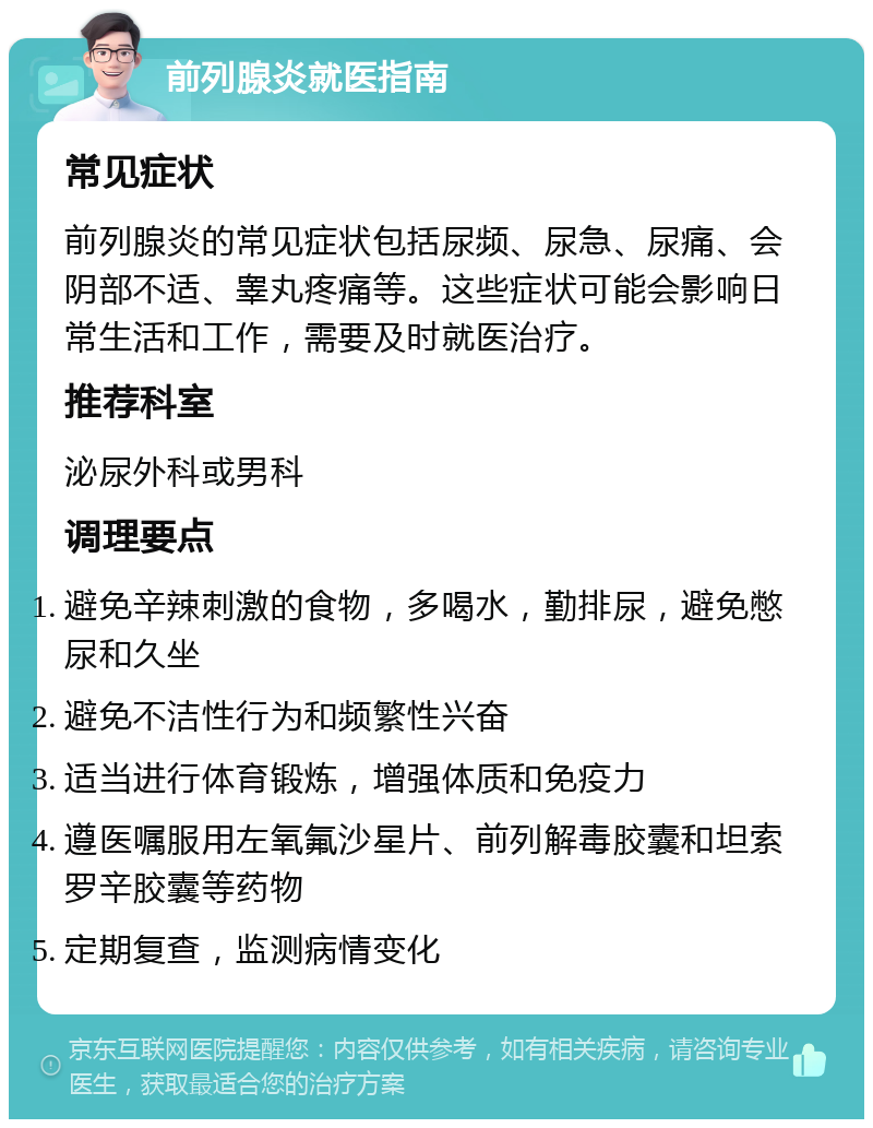 前列腺炎就医指南 常见症状 前列腺炎的常见症状包括尿频、尿急、尿痛、会阴部不适、睾丸疼痛等。这些症状可能会影响日常生活和工作，需要及时就医治疗。 推荐科室 泌尿外科或男科 调理要点 避免辛辣刺激的食物，多喝水，勤排尿，避免憋尿和久坐 避免不洁性行为和频繁性兴奋 适当进行体育锻炼，增强体质和免疫力 遵医嘱服用左氧氟沙星片、前列解毒胶囊和坦索罗辛胶囊等药物 定期复查，监测病情变化