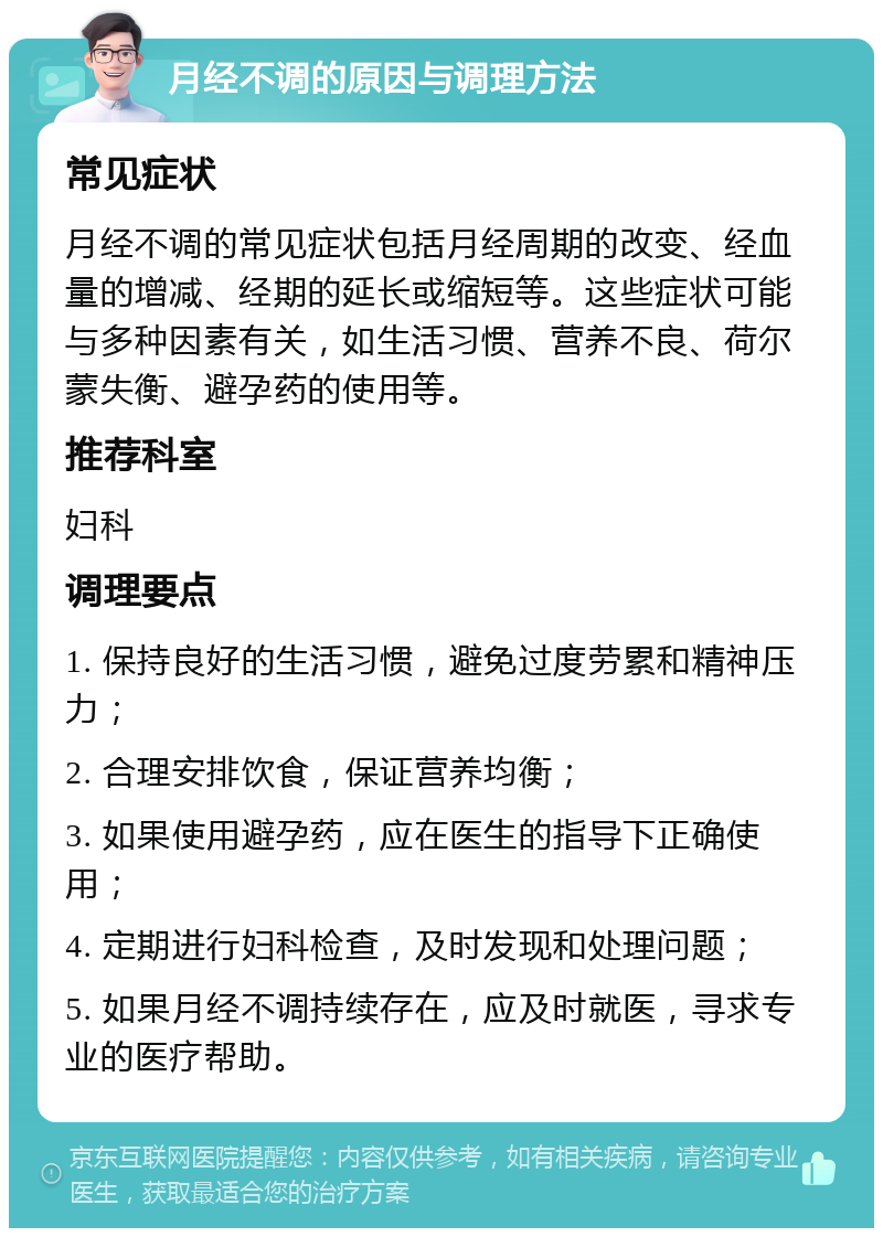 月经不调的原因与调理方法 常见症状 月经不调的常见症状包括月经周期的改变、经血量的增减、经期的延长或缩短等。这些症状可能与多种因素有关，如生活习惯、营养不良、荷尔蒙失衡、避孕药的使用等。 推荐科室 妇科 调理要点 1. 保持良好的生活习惯，避免过度劳累和精神压力； 2. 合理安排饮食，保证营养均衡； 3. 如果使用避孕药，应在医生的指导下正确使用； 4. 定期进行妇科检查，及时发现和处理问题； 5. 如果月经不调持续存在，应及时就医，寻求专业的医疗帮助。