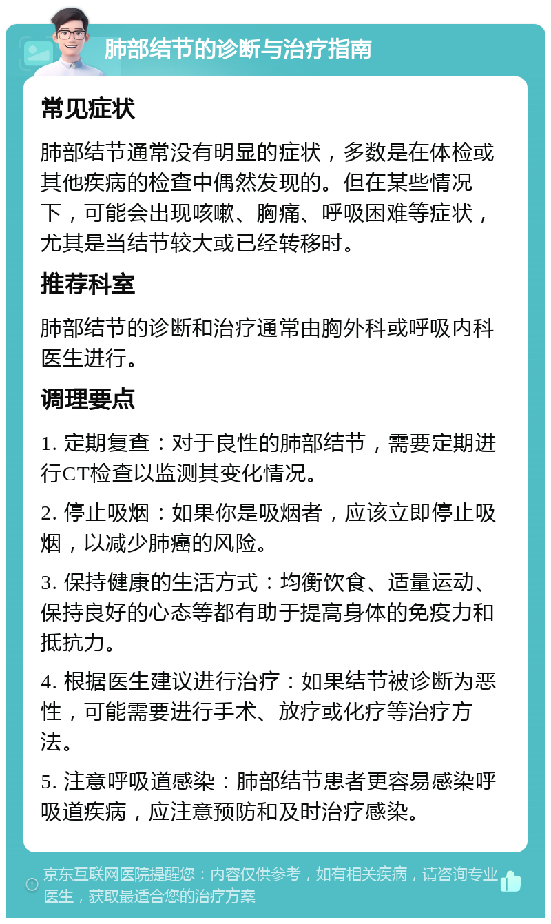 肺部结节的诊断与治疗指南 常见症状 肺部结节通常没有明显的症状，多数是在体检或其他疾病的检查中偶然发现的。但在某些情况下，可能会出现咳嗽、胸痛、呼吸困难等症状，尤其是当结节较大或已经转移时。 推荐科室 肺部结节的诊断和治疗通常由胸外科或呼吸内科医生进行。 调理要点 1. 定期复查：对于良性的肺部结节，需要定期进行CT检查以监测其变化情况。 2. 停止吸烟：如果你是吸烟者，应该立即停止吸烟，以减少肺癌的风险。 3. 保持健康的生活方式：均衡饮食、适量运动、保持良好的心态等都有助于提高身体的免疫力和抵抗力。 4. 根据医生建议进行治疗：如果结节被诊断为恶性，可能需要进行手术、放疗或化疗等治疗方法。 5. 注意呼吸道感染：肺部结节患者更容易感染呼吸道疾病，应注意预防和及时治疗感染。