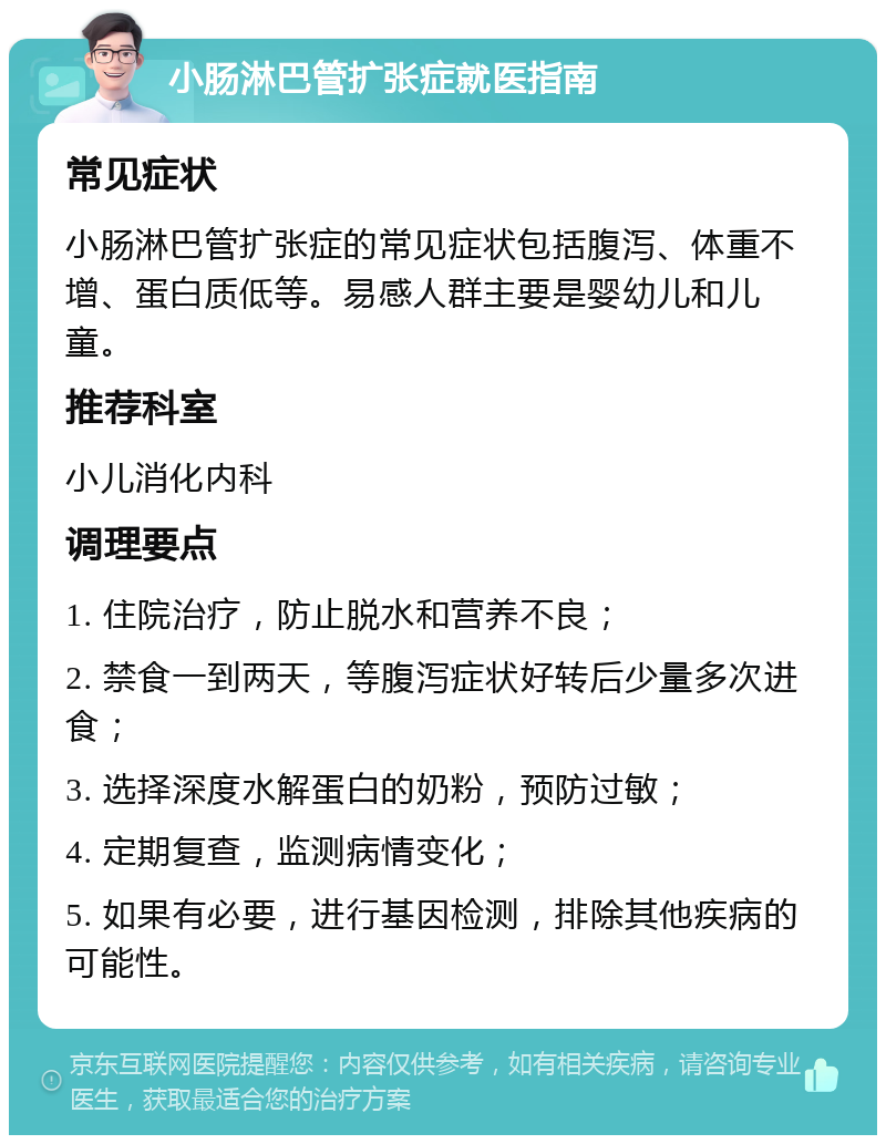 小肠淋巴管扩张症就医指南 常见症状 小肠淋巴管扩张症的常见症状包括腹泻、体重不增、蛋白质低等。易感人群主要是婴幼儿和儿童。 推荐科室 小儿消化内科 调理要点 1. 住院治疗，防止脱水和营养不良； 2. 禁食一到两天，等腹泻症状好转后少量多次进食； 3. 选择深度水解蛋白的奶粉，预防过敏； 4. 定期复查，监测病情变化； 5. 如果有必要，进行基因检测，排除其他疾病的可能性。