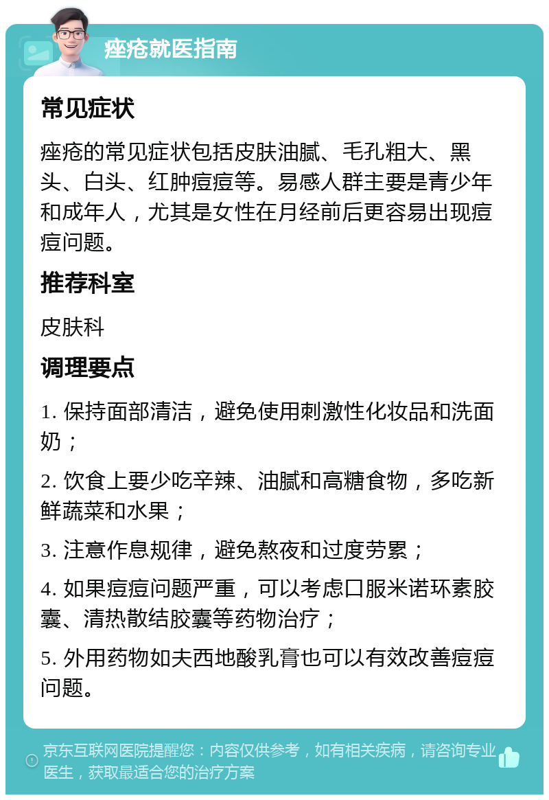 痤疮就医指南 常见症状 痤疮的常见症状包括皮肤油腻、毛孔粗大、黑头、白头、红肿痘痘等。易感人群主要是青少年和成年人，尤其是女性在月经前后更容易出现痘痘问题。 推荐科室 皮肤科 调理要点 1. 保持面部清洁，避免使用刺激性化妆品和洗面奶； 2. 饮食上要少吃辛辣、油腻和高糖食物，多吃新鲜蔬菜和水果； 3. 注意作息规律，避免熬夜和过度劳累； 4. 如果痘痘问题严重，可以考虑口服米诺环素胶囊、清热散结胶囊等药物治疗； 5. 外用药物如夫西地酸乳膏也可以有效改善痘痘问题。