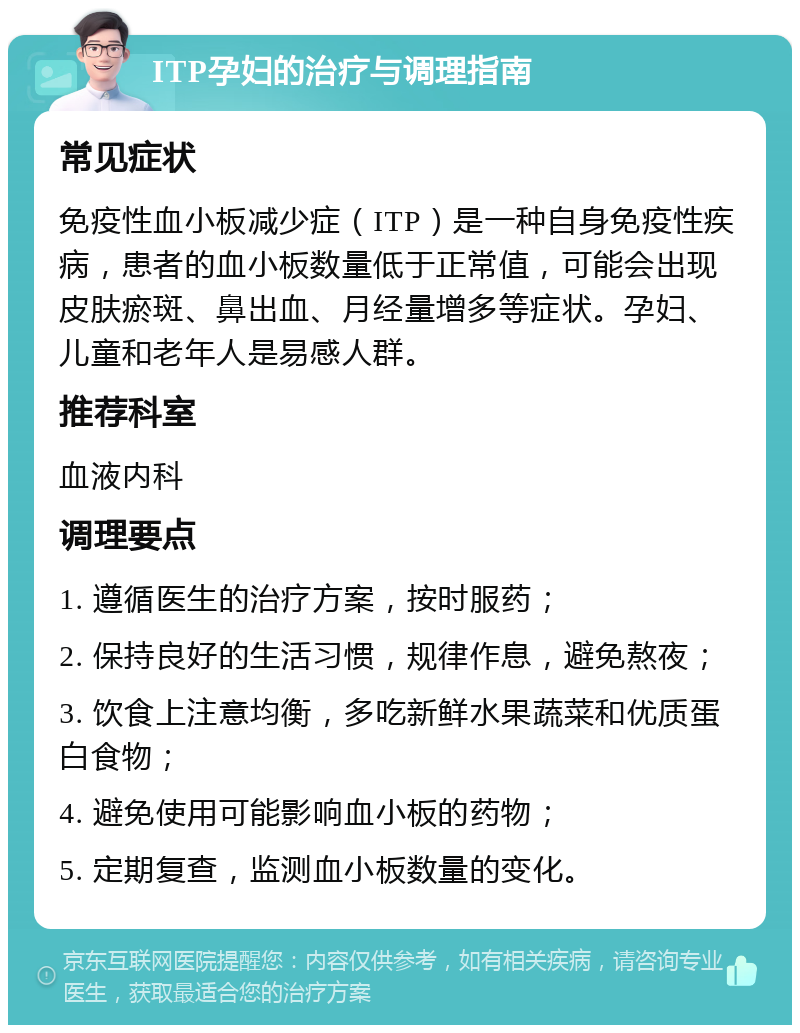 ITP孕妇的治疗与调理指南 常见症状 免疫性血小板减少症（ITP）是一种自身免疫性疾病，患者的血小板数量低于正常值，可能会出现皮肤瘀斑、鼻出血、月经量增多等症状。孕妇、儿童和老年人是易感人群。 推荐科室 血液内科 调理要点 1. 遵循医生的治疗方案，按时服药； 2. 保持良好的生活习惯，规律作息，避免熬夜； 3. 饮食上注意均衡，多吃新鲜水果蔬菜和优质蛋白食物； 4. 避免使用可能影响血小板的药物； 5. 定期复查，监测血小板数量的变化。