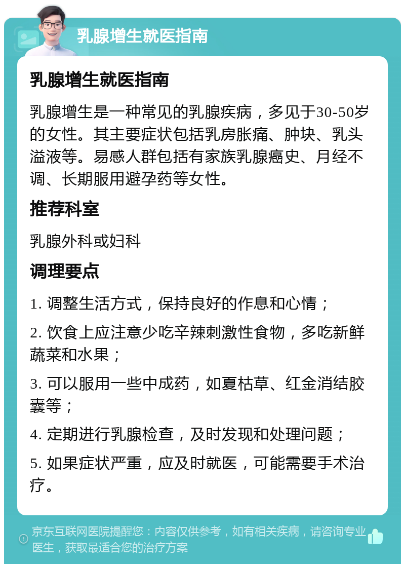 乳腺增生就医指南 乳腺增生就医指南 乳腺增生是一种常见的乳腺疾病，多见于30-50岁的女性。其主要症状包括乳房胀痛、肿块、乳头溢液等。易感人群包括有家族乳腺癌史、月经不调、长期服用避孕药等女性。 推荐科室 乳腺外科或妇科 调理要点 1. 调整生活方式，保持良好的作息和心情； 2. 饮食上应注意少吃辛辣刺激性食物，多吃新鲜蔬菜和水果； 3. 可以服用一些中成药，如夏枯草、红金消结胶囊等； 4. 定期进行乳腺检查，及时发现和处理问题； 5. 如果症状严重，应及时就医，可能需要手术治疗。