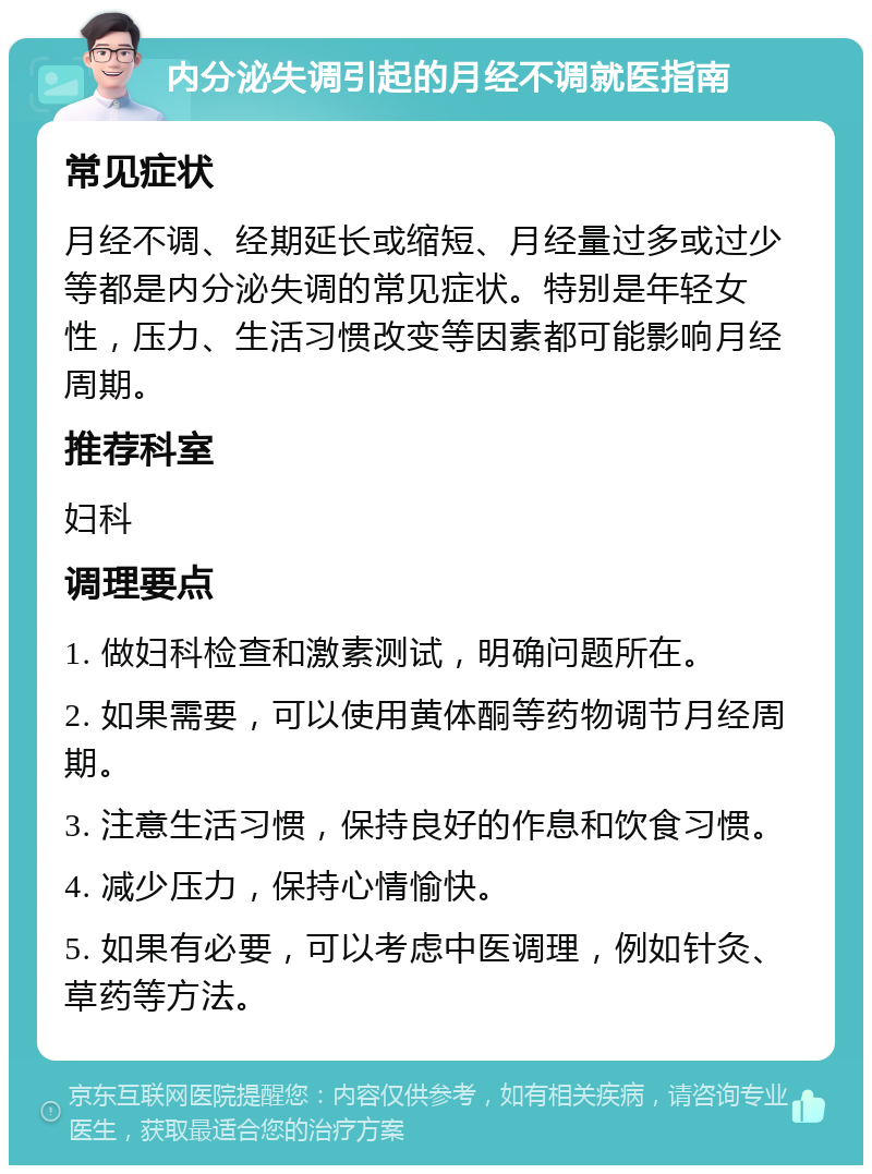 内分泌失调引起的月经不调就医指南 常见症状 月经不调、经期延长或缩短、月经量过多或过少等都是内分泌失调的常见症状。特别是年轻女性，压力、生活习惯改变等因素都可能影响月经周期。 推荐科室 妇科 调理要点 1. 做妇科检查和激素测试，明确问题所在。 2. 如果需要，可以使用黄体酮等药物调节月经周期。 3. 注意生活习惯，保持良好的作息和饮食习惯。 4. 减少压力，保持心情愉快。 5. 如果有必要，可以考虑中医调理，例如针灸、草药等方法。