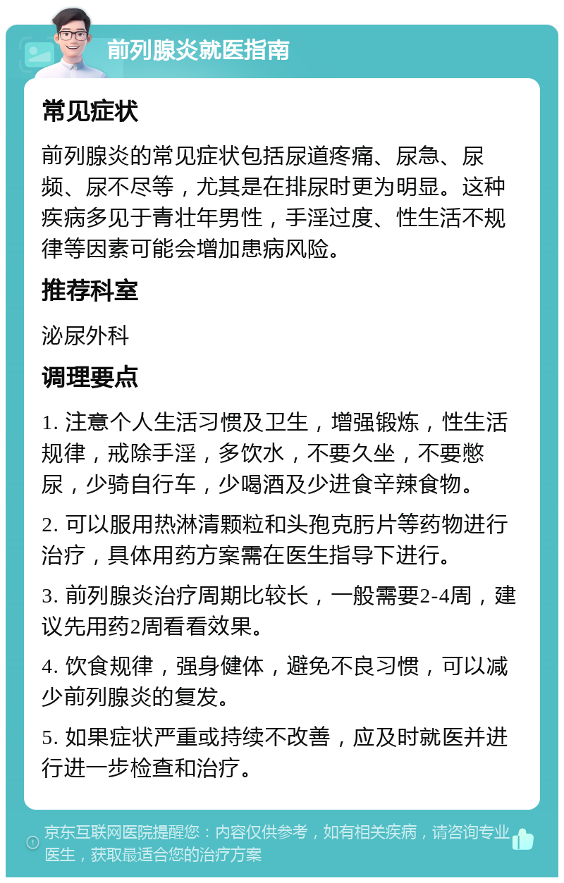 前列腺炎就医指南 常见症状 前列腺炎的常见症状包括尿道疼痛、尿急、尿频、尿不尽等，尤其是在排尿时更为明显。这种疾病多见于青壮年男性，手淫过度、性生活不规律等因素可能会增加患病风险。 推荐科室 泌尿外科 调理要点 1. 注意个人生活习惯及卫生，增强锻炼，性生活规律，戒除手淫，多饮水，不要久坐，不要憋尿，少骑自行车，少喝酒及少进食辛辣食物。 2. 可以服用热淋清颗粒和头孢克肟片等药物进行治疗，具体用药方案需在医生指导下进行。 3. 前列腺炎治疗周期比较长，一般需要2-4周，建议先用药2周看看效果。 4. 饮食规律，强身健体，避免不良习惯，可以减少前列腺炎的复发。 5. 如果症状严重或持续不改善，应及时就医并进行进一步检查和治疗。