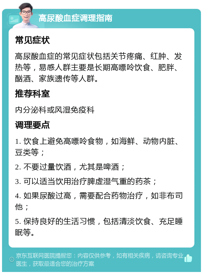 高尿酸血症调理指南 常见症状 高尿酸血症的常见症状包括关节疼痛、红肿、发热等，易感人群主要是长期高嘌呤饮食、肥胖、酗酒、家族遗传等人群。 推荐科室 内分泌科或风湿免疫科 调理要点 1. 饮食上避免高嘌呤食物，如海鲜、动物内脏、豆类等； 2. 不要过量饮酒，尤其是啤酒； 3. 可以适当饮用治疗脾虚湿气重的药茶； 4. 如果尿酸过高，需要配合药物治疗，如非布司他； 5. 保持良好的生活习惯，包括清淡饮食、充足睡眠等。