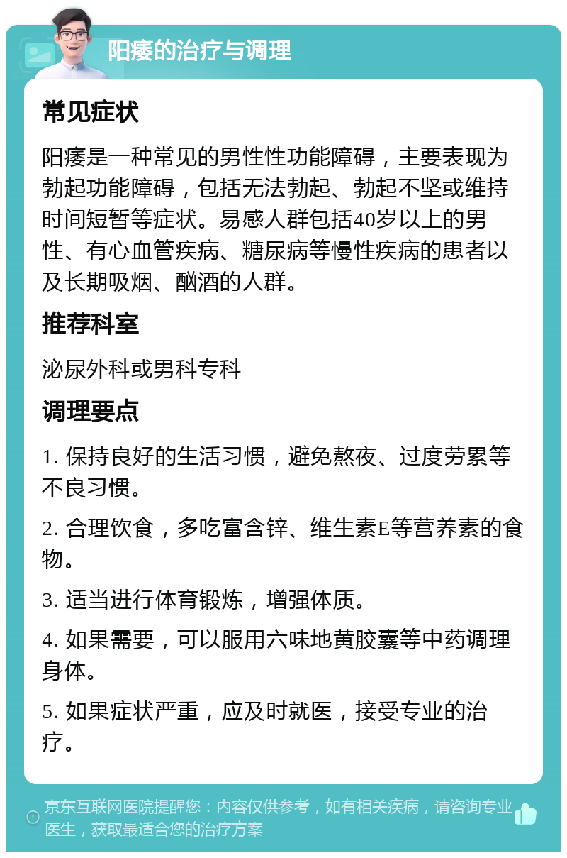 阳痿的治疗与调理 常见症状 阳痿是一种常见的男性性功能障碍，主要表现为勃起功能障碍，包括无法勃起、勃起不坚或维持时间短暂等症状。易感人群包括40岁以上的男性、有心血管疾病、糖尿病等慢性疾病的患者以及长期吸烟、酗酒的人群。 推荐科室 泌尿外科或男科专科 调理要点 1. 保持良好的生活习惯，避免熬夜、过度劳累等不良习惯。 2. 合理饮食，多吃富含锌、维生素E等营养素的食物。 3. 适当进行体育锻炼，增强体质。 4. 如果需要，可以服用六味地黄胶囊等中药调理身体。 5. 如果症状严重，应及时就医，接受专业的治疗。