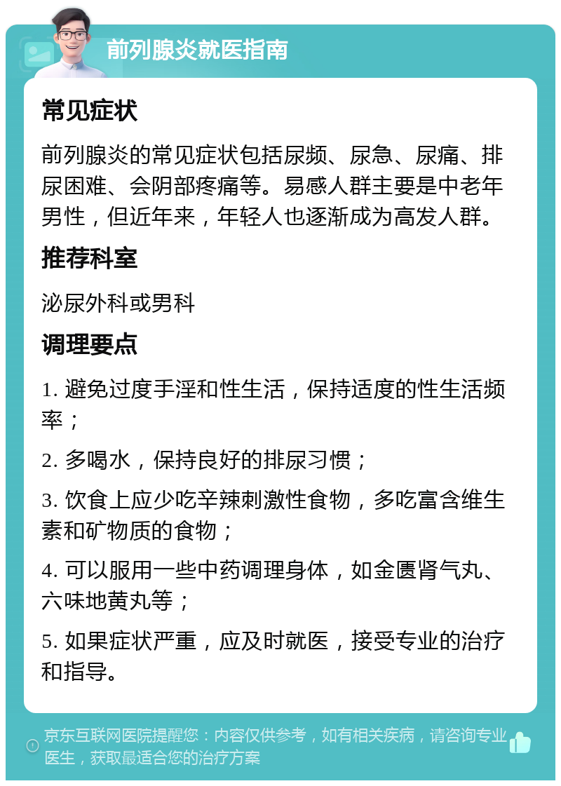 前列腺炎就医指南 常见症状 前列腺炎的常见症状包括尿频、尿急、尿痛、排尿困难、会阴部疼痛等。易感人群主要是中老年男性，但近年来，年轻人也逐渐成为高发人群。 推荐科室 泌尿外科或男科 调理要点 1. 避免过度手淫和性生活，保持适度的性生活频率； 2. 多喝水，保持良好的排尿习惯； 3. 饮食上应少吃辛辣刺激性食物，多吃富含维生素和矿物质的食物； 4. 可以服用一些中药调理身体，如金匮肾气丸、六味地黄丸等； 5. 如果症状严重，应及时就医，接受专业的治疗和指导。