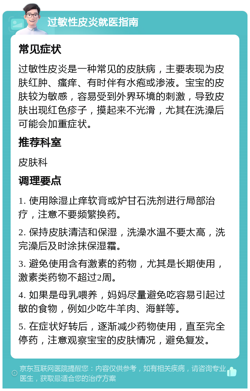 过敏性皮炎就医指南 常见症状 过敏性皮炎是一种常见的皮肤病，主要表现为皮肤红肿、瘙痒、有时伴有水疱或渗液。宝宝的皮肤较为敏感，容易受到外界环境的刺激，导致皮肤出现红色疹子，摸起来不光滑，尤其在洗澡后可能会加重症状。 推荐科室 皮肤科 调理要点 1. 使用除湿止痒软膏或炉甘石洗剂进行局部治疗，注意不要频繁换药。 2. 保持皮肤清洁和保湿，洗澡水温不要太高，洗完澡后及时涂抹保湿霜。 3. 避免使用含有激素的药物，尤其是长期使用，激素类药物不超过2周。 4. 如果是母乳喂养，妈妈尽量避免吃容易引起过敏的食物，例如少吃牛羊肉、海鲜等。 5. 在症状好转后，逐渐减少药物使用，直至完全停药，注意观察宝宝的皮肤情况，避免复发。