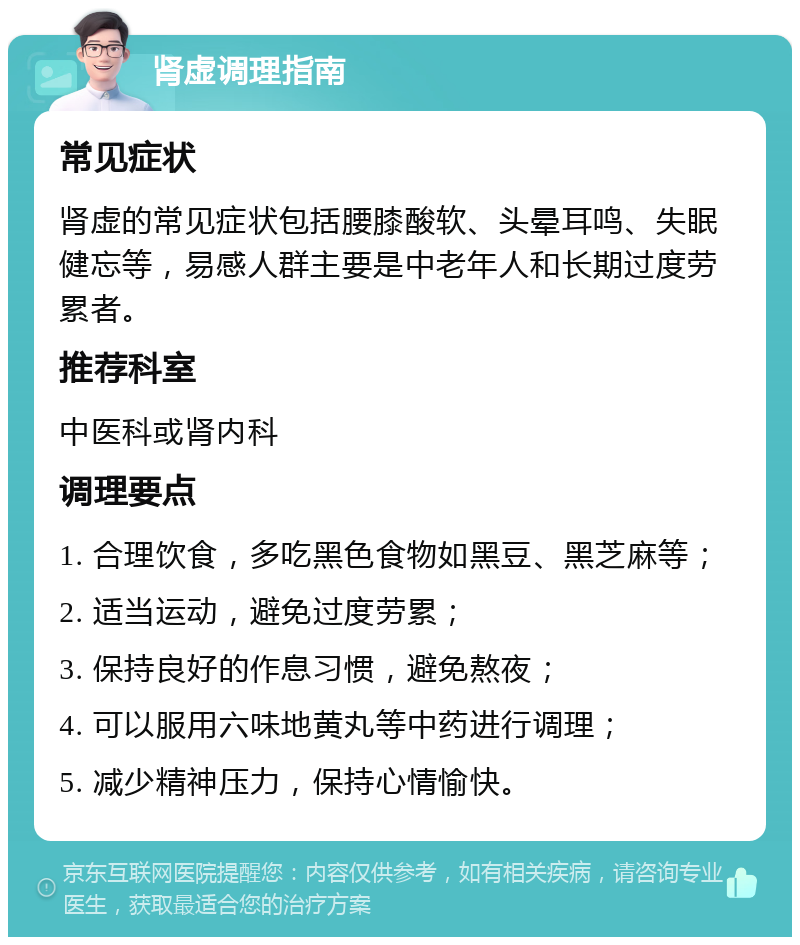 肾虚调理指南 常见症状 肾虚的常见症状包括腰膝酸软、头晕耳鸣、失眠健忘等，易感人群主要是中老年人和长期过度劳累者。 推荐科室 中医科或肾内科 调理要点 1. 合理饮食，多吃黑色食物如黑豆、黑芝麻等； 2. 适当运动，避免过度劳累； 3. 保持良好的作息习惯，避免熬夜； 4. 可以服用六味地黄丸等中药进行调理； 5. 减少精神压力，保持心情愉快。