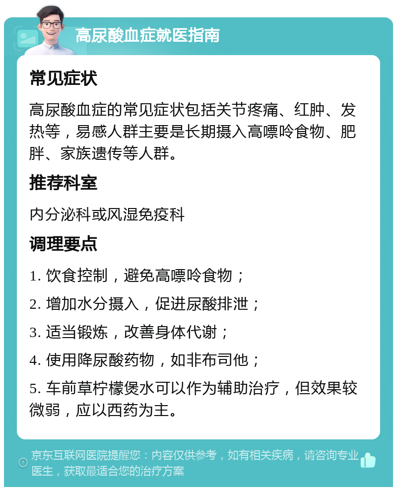 高尿酸血症就医指南 常见症状 高尿酸血症的常见症状包括关节疼痛、红肿、发热等，易感人群主要是长期摄入高嘌呤食物、肥胖、家族遗传等人群。 推荐科室 内分泌科或风湿免疫科 调理要点 1. 饮食控制，避免高嘌呤食物； 2. 增加水分摄入，促进尿酸排泄； 3. 适当锻炼，改善身体代谢； 4. 使用降尿酸药物，如非布司他； 5. 车前草柠檬煲水可以作为辅助治疗，但效果较微弱，应以西药为主。