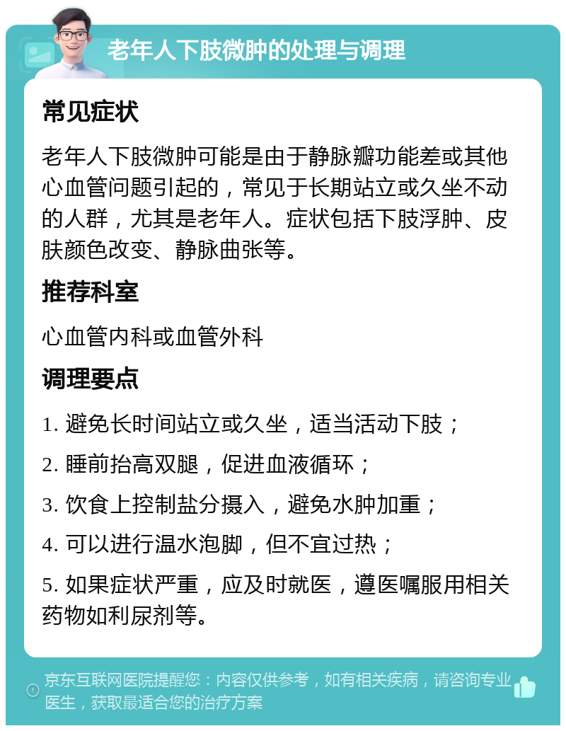 老年人下肢微肿的处理与调理 常见症状 老年人下肢微肿可能是由于静脉瓣功能差或其他心血管问题引起的，常见于长期站立或久坐不动的人群，尤其是老年人。症状包括下肢浮肿、皮肤颜色改变、静脉曲张等。 推荐科室 心血管内科或血管外科 调理要点 1. 避免长时间站立或久坐，适当活动下肢； 2. 睡前抬高双腿，促进血液循环； 3. 饮食上控制盐分摄入，避免水肿加重； 4. 可以进行温水泡脚，但不宜过热； 5. 如果症状严重，应及时就医，遵医嘱服用相关药物如利尿剂等。