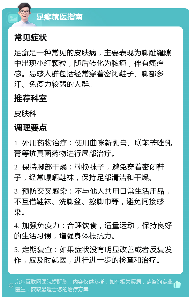 足癣就医指南 常见症状 足癣是一种常见的皮肤病，主要表现为脚趾缝隙中出现小红颗粒，随后转化为脓疱，伴有瘙痒感。易感人群包括经常穿着密闭鞋子、脚部多汗、免疫力较弱的人群。 推荐科室 皮肤科 调理要点 1. 外用药物治疗：使用曲咪新乳膏、联苯苄唑乳膏等抗真菌药物进行局部治疗。 2. 保持脚部干燥：勤换袜子，避免穿着密闭鞋子，经常曝晒鞋袜，保持足部清洁和干燥。 3. 预防交叉感染：不与他人共用日常生活用品，不互借鞋袜、洗脚盆、擦脚巾等，避免间接感染。 4. 加强免疫力：合理饮食，适量运动，保持良好的生活习惯，增强身体抵抗力。 5. 定期复查：如果症状没有明显改善或者反复发作，应及时就医，进行进一步的检查和治疗。