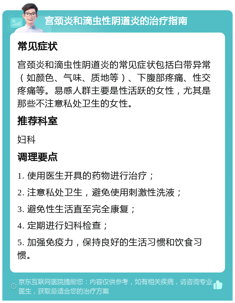 宫颈炎和滴虫性阴道炎的治疗指南 常见症状 宫颈炎和滴虫性阴道炎的常见症状包括白带异常（如颜色、气味、质地等）、下腹部疼痛、性交疼痛等。易感人群主要是性活跃的女性，尤其是那些不注意私处卫生的女性。 推荐科室 妇科 调理要点 1. 使用医生开具的药物进行治疗； 2. 注意私处卫生，避免使用刺激性洗液； 3. 避免性生活直至完全康复； 4. 定期进行妇科检查； 5. 加强免疫力，保持良好的生活习惯和饮食习惯。