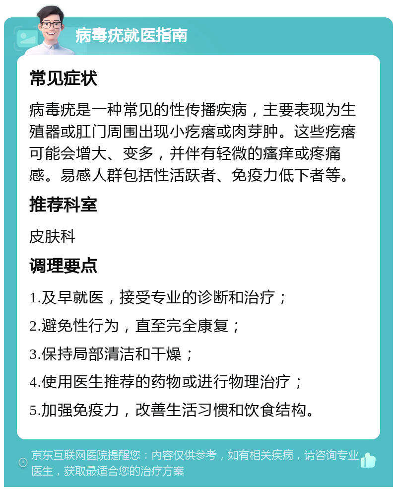 病毒疣就医指南 常见症状 病毒疣是一种常见的性传播疾病，主要表现为生殖器或肛门周围出现小疙瘩或肉芽肿。这些疙瘩可能会增大、变多，并伴有轻微的瘙痒或疼痛感。易感人群包括性活跃者、免疫力低下者等。 推荐科室 皮肤科 调理要点 1.及早就医，接受专业的诊断和治疗； 2.避免性行为，直至完全康复； 3.保持局部清洁和干燥； 4.使用医生推荐的药物或进行物理治疗； 5.加强免疫力，改善生活习惯和饮食结构。