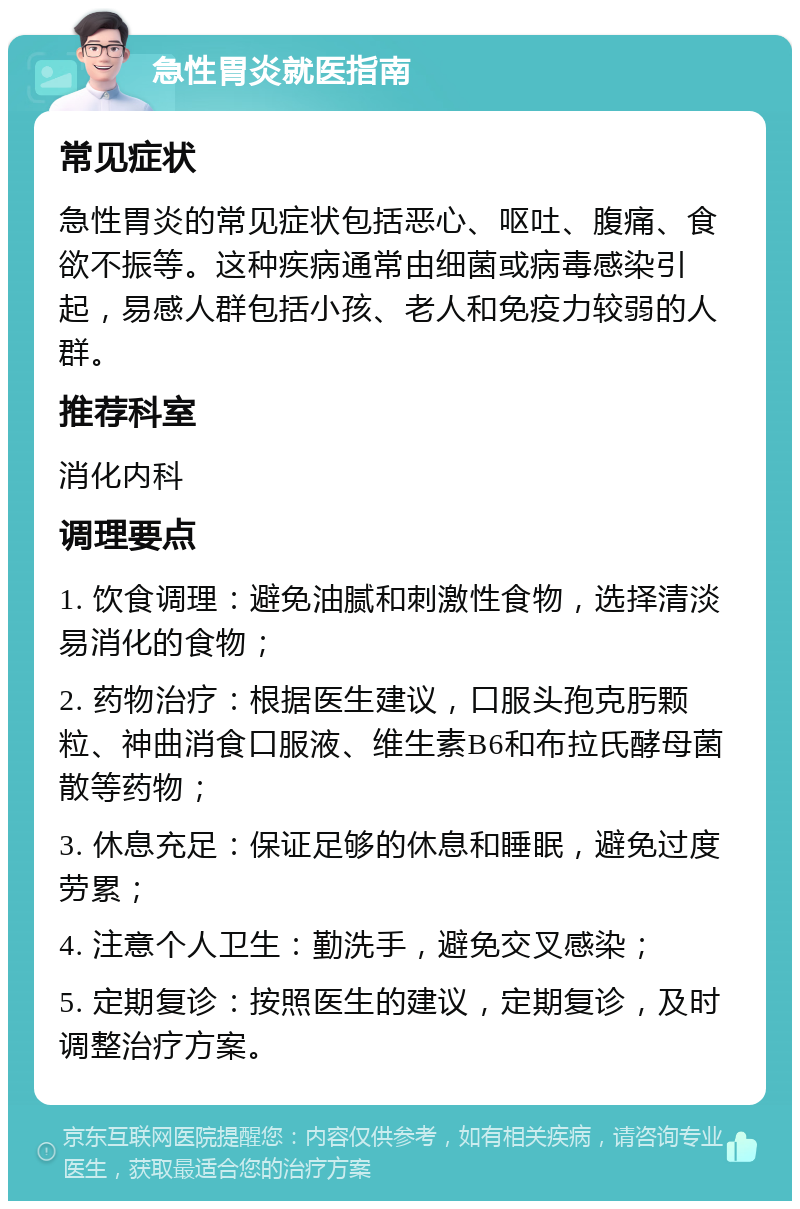 急性胃炎就医指南 常见症状 急性胃炎的常见症状包括恶心、呕吐、腹痛、食欲不振等。这种疾病通常由细菌或病毒感染引起，易感人群包括小孩、老人和免疫力较弱的人群。 推荐科室 消化内科 调理要点 1. 饮食调理：避免油腻和刺激性食物，选择清淡易消化的食物； 2. 药物治疗：根据医生建议，口服头孢克肟颗粒、神曲消食口服液、维生素B6和布拉氏酵母菌散等药物； 3. 休息充足：保证足够的休息和睡眠，避免过度劳累； 4. 注意个人卫生：勤洗手，避免交叉感染； 5. 定期复诊：按照医生的建议，定期复诊，及时调整治疗方案。