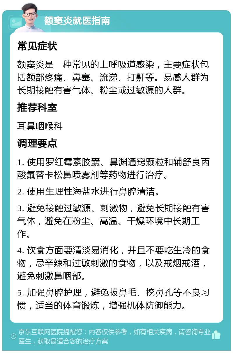 额窦炎就医指南 常见症状 额窦炎是一种常见的上呼吸道感染，主要症状包括额部疼痛、鼻塞、流涕、打鼾等。易感人群为长期接触有害气体、粉尘或过敏源的人群。 推荐科室 耳鼻咽喉科 调理要点 1. 使用罗红霉素胶囊、鼻渊通窍颗粒和辅舒良丙酸氟替卡松鼻喷雾剂等药物进行治疗。 2. 使用生理性海盐水进行鼻腔清洁。 3. 避免接触过敏源、刺激物，避免长期接触有害气体，避免在粉尘、高温、干燥环境中长期工作。 4. 饮食方面要清淡易消化，并且不要吃生冷的食物，忌辛辣和过敏刺激的食物，以及戒烟戒酒，避免刺激鼻咽部。 5. 加强鼻腔护理，避免拔鼻毛、挖鼻孔等不良习惯，适当的体育锻炼，增强机体防御能力。