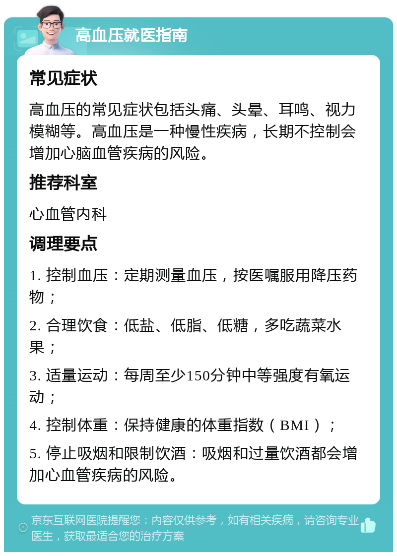 高血压就医指南 常见症状 高血压的常见症状包括头痛、头晕、耳鸣、视力模糊等。高血压是一种慢性疾病，长期不控制会增加心脑血管疾病的风险。 推荐科室 心血管内科 调理要点 1. 控制血压：定期测量血压，按医嘱服用降压药物； 2. 合理饮食：低盐、低脂、低糖，多吃蔬菜水果； 3. 适量运动：每周至少150分钟中等强度有氧运动； 4. 控制体重：保持健康的体重指数（BMI）； 5. 停止吸烟和限制饮酒：吸烟和过量饮酒都会增加心血管疾病的风险。