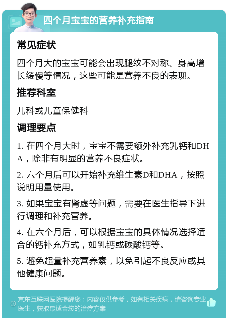 四个月宝宝的营养补充指南 常见症状 四个月大的宝宝可能会出现腿纹不对称、身高增长缓慢等情况，这些可能是营养不良的表现。 推荐科室 儿科或儿童保健科 调理要点 1. 在四个月大时，宝宝不需要额外补充乳钙和DHA，除非有明显的营养不良症状。 2. 六个月后可以开始补充维生素D和DHA，按照说明用量使用。 3. 如果宝宝有肾虚等问题，需要在医生指导下进行调理和补充营养。 4. 在六个月后，可以根据宝宝的具体情况选择适合的钙补充方式，如乳钙或碳酸钙等。 5. 避免超量补充营养素，以免引起不良反应或其他健康问题。