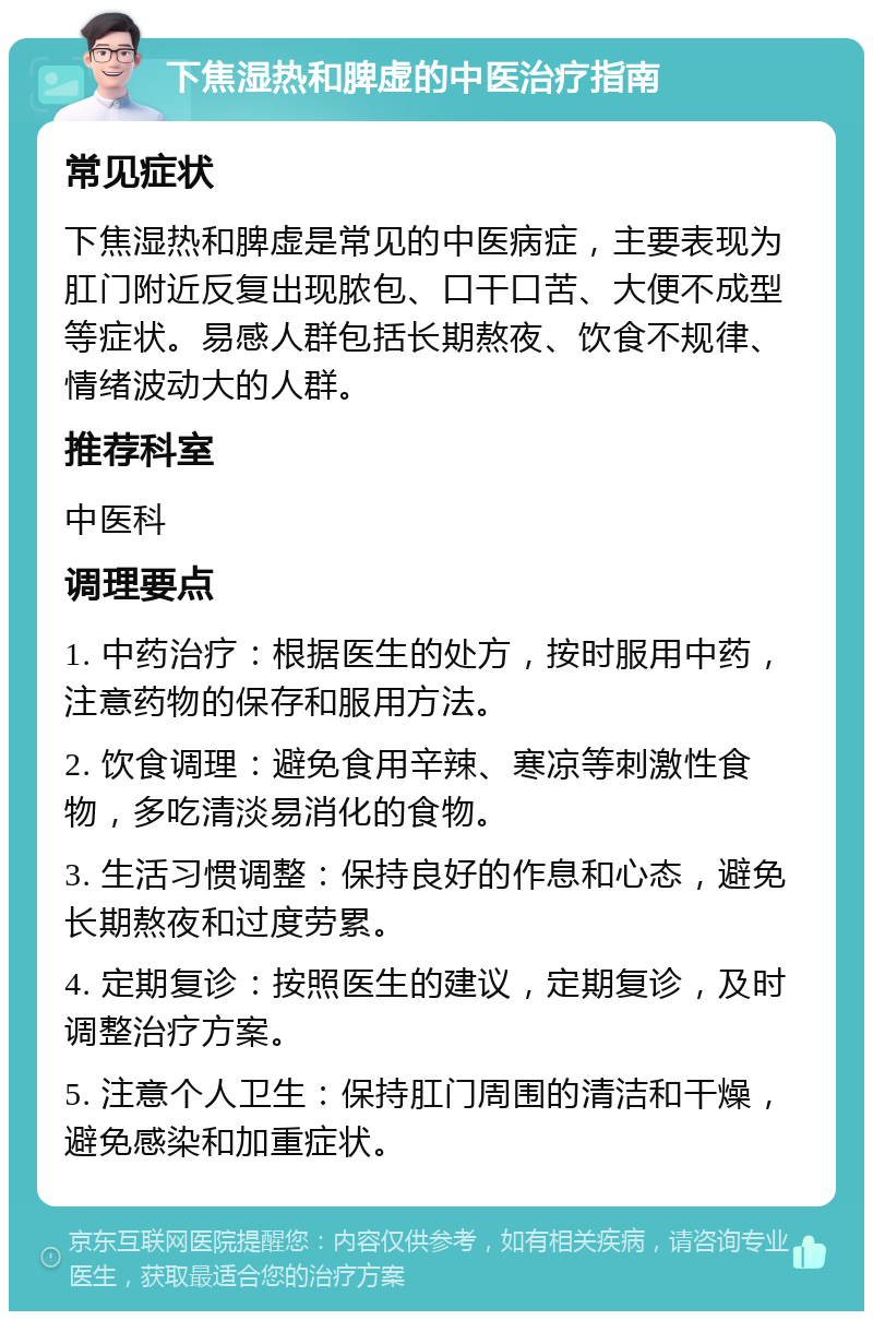 下焦湿热和脾虚的中医治疗指南 常见症状 下焦湿热和脾虚是常见的中医病症，主要表现为肛门附近反复出现脓包、口干口苦、大便不成型等症状。易感人群包括长期熬夜、饮食不规律、情绪波动大的人群。 推荐科室 中医科 调理要点 1. 中药治疗：根据医生的处方，按时服用中药，注意药物的保存和服用方法。 2. 饮食调理：避免食用辛辣、寒凉等刺激性食物，多吃清淡易消化的食物。 3. 生活习惯调整：保持良好的作息和心态，避免长期熬夜和过度劳累。 4. 定期复诊：按照医生的建议，定期复诊，及时调整治疗方案。 5. 注意个人卫生：保持肛门周围的清洁和干燥，避免感染和加重症状。