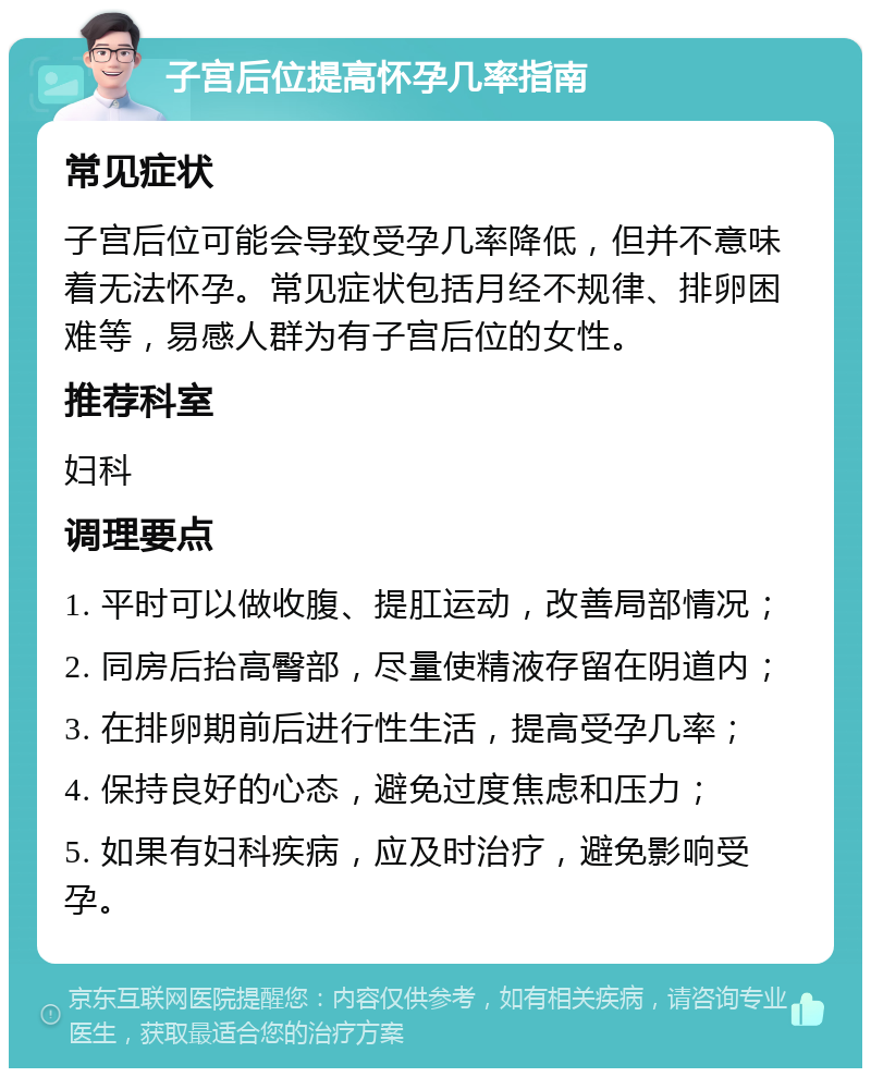 子宫后位提高怀孕几率指南 常见症状 子宫后位可能会导致受孕几率降低，但并不意味着无法怀孕。常见症状包括月经不规律、排卵困难等，易感人群为有子宫后位的女性。 推荐科室 妇科 调理要点 1. 平时可以做收腹、提肛运动，改善局部情况； 2. 同房后抬高臀部，尽量使精液存留在阴道内； 3. 在排卵期前后进行性生活，提高受孕几率； 4. 保持良好的心态，避免过度焦虑和压力； 5. 如果有妇科疾病，应及时治疗，避免影响受孕。