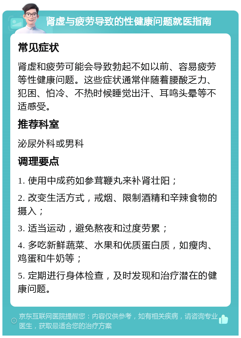 肾虚与疲劳导致的性健康问题就医指南 常见症状 肾虚和疲劳可能会导致勃起不如以前、容易疲劳等性健康问题。这些症状通常伴随着腰酸乏力、犯困、怕冷、不热时候睡觉出汗、耳鸣头晕等不适感受。 推荐科室 泌尿外科或男科 调理要点 1. 使用中成药如参茸鞭丸来补肾壮阳； 2. 改变生活方式，戒烟、限制酒精和辛辣食物的摄入； 3. 适当运动，避免熬夜和过度劳累； 4. 多吃新鲜蔬菜、水果和优质蛋白质，如瘦肉、鸡蛋和牛奶等； 5. 定期进行身体检查，及时发现和治疗潜在的健康问题。