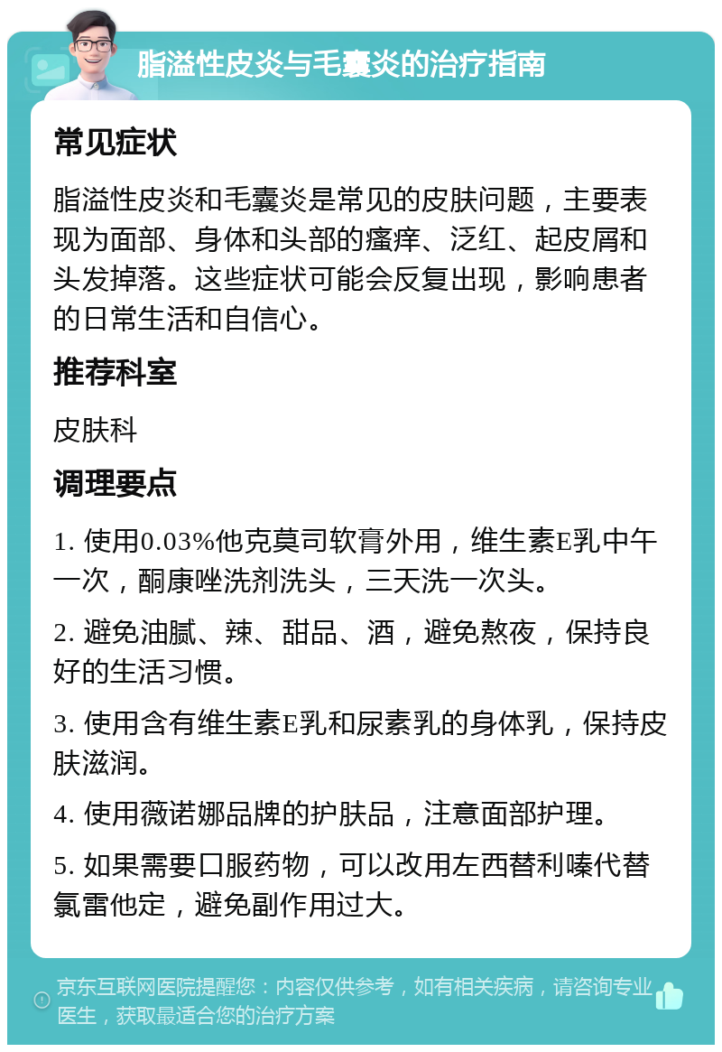 脂溢性皮炎与毛囊炎的治疗指南 常见症状 脂溢性皮炎和毛囊炎是常见的皮肤问题，主要表现为面部、身体和头部的瘙痒、泛红、起皮屑和头发掉落。这些症状可能会反复出现，影响患者的日常生活和自信心。 推荐科室 皮肤科 调理要点 1. 使用0.03%他克莫司软膏外用，维生素E乳中午一次，酮康唑洗剂洗头，三天洗一次头。 2. 避免油腻、辣、甜品、酒，避免熬夜，保持良好的生活习惯。 3. 使用含有维生素E乳和尿素乳的身体乳，保持皮肤滋润。 4. 使用薇诺娜品牌的护肤品，注意面部护理。 5. 如果需要口服药物，可以改用左西替利嗪代替氯雷他定，避免副作用过大。