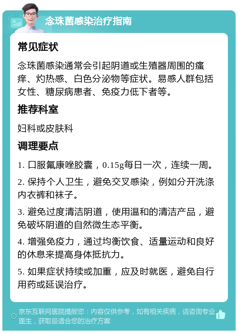 念珠菌感染治疗指南 常见症状 念珠菌感染通常会引起阴道或生殖器周围的瘙痒、灼热感、白色分泌物等症状。易感人群包括女性、糖尿病患者、免疫力低下者等。 推荐科室 妇科或皮肤科 调理要点 1. 口服氟康唑胶囊，0.15g每日一次，连续一周。 2. 保持个人卫生，避免交叉感染，例如分开洗涤内衣裤和袜子。 3. 避免过度清洁阴道，使用温和的清洁产品，避免破坏阴道的自然微生态平衡。 4. 增强免疫力，通过均衡饮食、适量运动和良好的休息来提高身体抵抗力。 5. 如果症状持续或加重，应及时就医，避免自行用药或延误治疗。