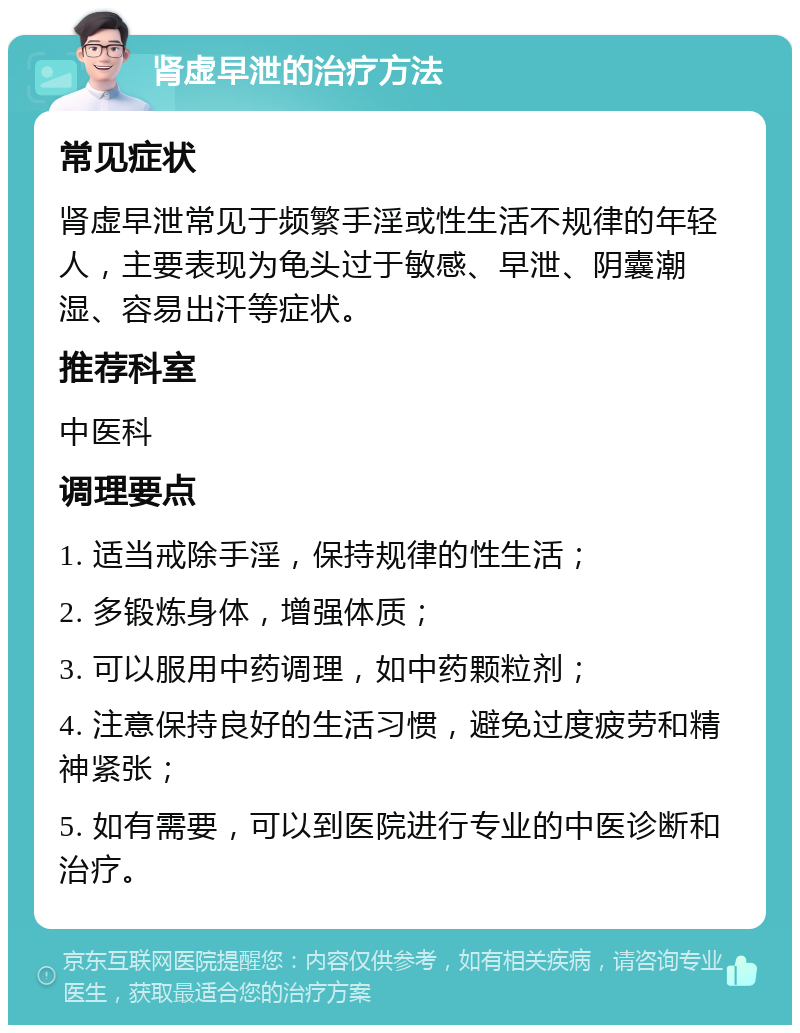 肾虚早泄的治疗方法 常见症状 肾虚早泄常见于频繁手淫或性生活不规律的年轻人，主要表现为龟头过于敏感、早泄、阴囊潮湿、容易出汗等症状。 推荐科室 中医科 调理要点 1. 适当戒除手淫，保持规律的性生活； 2. 多锻炼身体，增强体质； 3. 可以服用中药调理，如中药颗粒剂； 4. 注意保持良好的生活习惯，避免过度疲劳和精神紧张； 5. 如有需要，可以到医院进行专业的中医诊断和治疗。