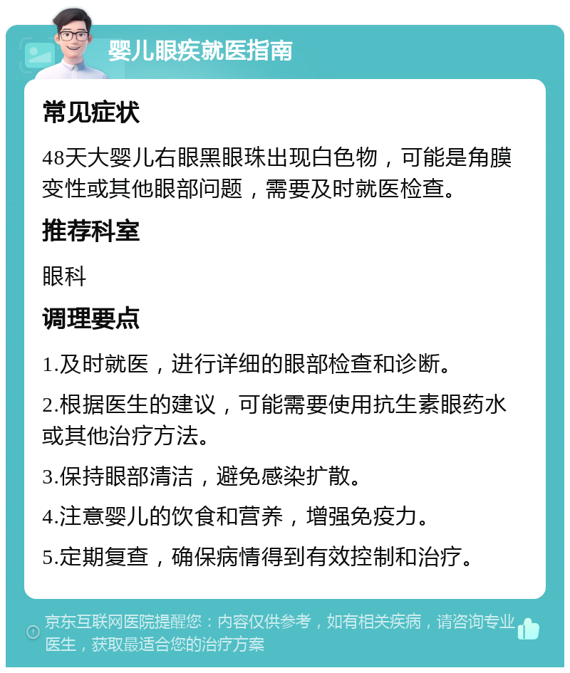 婴儿眼疾就医指南 常见症状 48天大婴儿右眼黑眼珠出现白色物，可能是角膜变性或其他眼部问题，需要及时就医检查。 推荐科室 眼科 调理要点 1.及时就医，进行详细的眼部检查和诊断。 2.根据医生的建议，可能需要使用抗生素眼药水或其他治疗方法。 3.保持眼部清洁，避免感染扩散。 4.注意婴儿的饮食和营养，增强免疫力。 5.定期复查，确保病情得到有效控制和治疗。