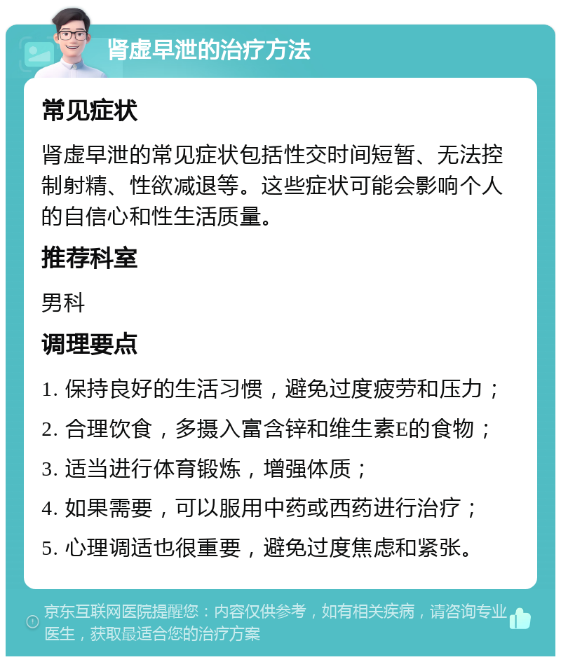 肾虚早泄的治疗方法 常见症状 肾虚早泄的常见症状包括性交时间短暂、无法控制射精、性欲减退等。这些症状可能会影响个人的自信心和性生活质量。 推荐科室 男科 调理要点 1. 保持良好的生活习惯，避免过度疲劳和压力； 2. 合理饮食，多摄入富含锌和维生素E的食物； 3. 适当进行体育锻炼，增强体质； 4. 如果需要，可以服用中药或西药进行治疗； 5. 心理调适也很重要，避免过度焦虑和紧张。