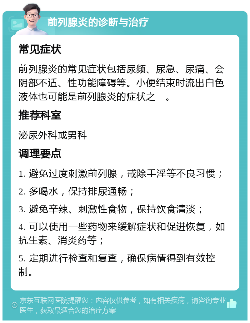 前列腺炎的诊断与治疗 常见症状 前列腺炎的常见症状包括尿频、尿急、尿痛、会阴部不适、性功能障碍等。小便结束时流出白色液体也可能是前列腺炎的症状之一。 推荐科室 泌尿外科或男科 调理要点 1. 避免过度刺激前列腺，戒除手淫等不良习惯； 2. 多喝水，保持排尿通畅； 3. 避免辛辣、刺激性食物，保持饮食清淡； 4. 可以使用一些药物来缓解症状和促进恢复，如抗生素、消炎药等； 5. 定期进行检查和复查，确保病情得到有效控制。